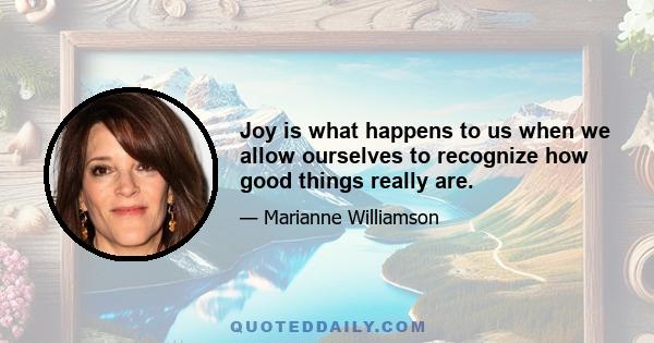 Joy is what happens to us when we allow ourselves to recognize how good things really are.