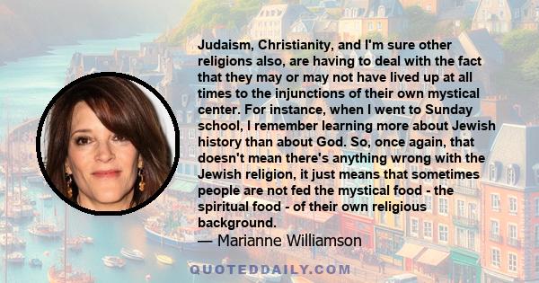 Judaism, Christianity, and I'm sure other religions also, are having to deal with the fact that they may or may not have lived up at all times to the injunctions of their own mystical center. For instance, when I went