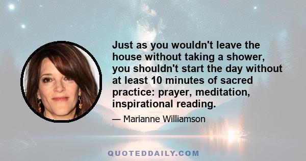 Just as you wouldn't leave the house without taking a shower, you shouldn't start the day without at least 10 minutes of sacred practice: prayer, meditation, inspirational reading.