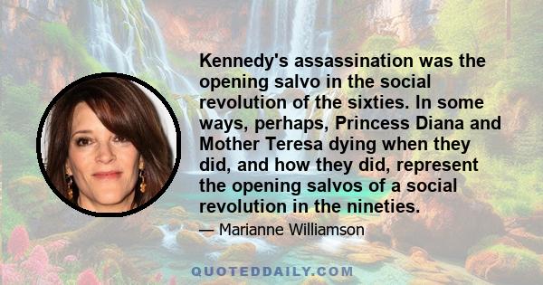 Kennedy's assassination was the opening salvo in the social revolution of the sixties. In some ways, perhaps, Princess Diana and Mother Teresa dying when they did, and how they did, represent the opening salvos of a