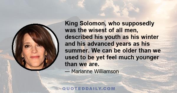 King Solomon, who supposedly was the wisest of all men, described his youth as his winter and his advanced years as his summer. We can be older than we used to be yet feel much younger than we are.