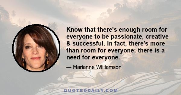 Know that there's enough room for everyone to be passionate, creative & successful. In fact, there's more than room for everyone; there is a need for everyone.