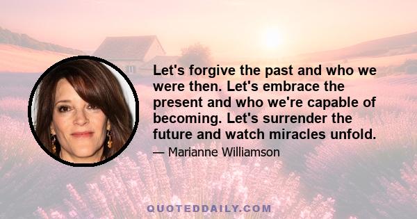 Let's forgive the past and who we were then. Let's embrace the present and who we're capable of becoming. Let's surrender the future and watch miracles unfold.