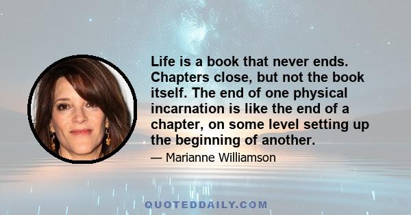 Life is a book that never ends. Chapters close, but not the book itself. The end of one physical incarnation is like the end of a chapter, on some level setting up the beginning of another.