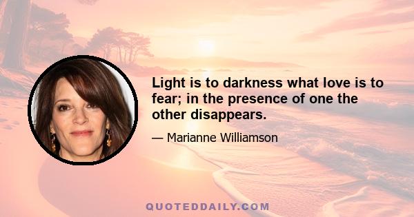 Light is to darkness what love is to fear; in the presence of one the other disappears.