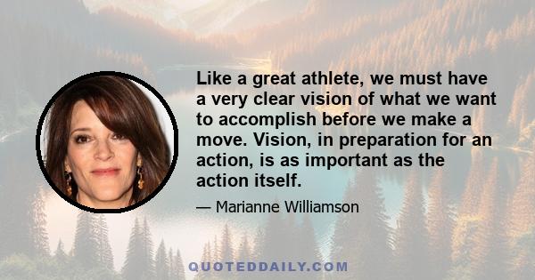 Like a great athlete, we must have a very clear vision of what we want to accomplish before we make a move. Vision, in preparation for an action, is as important as the action itself.