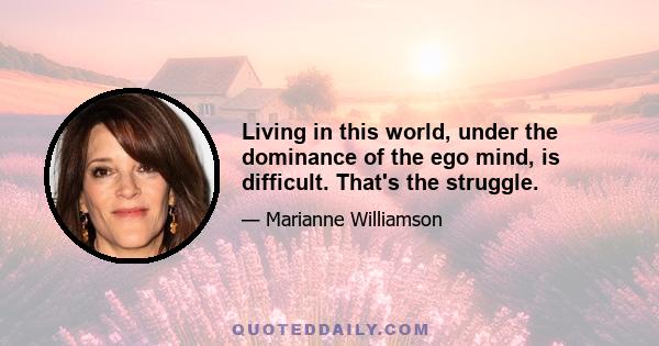 Living in this world, under the dominance of the ego mind, is difficult. That's the struggle.