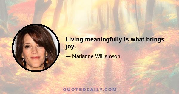 Living meaningfully is what brings joy.