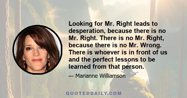 Looking for Mr. Right leads to desperation, because there is no Mr. Right. There is no Mr. Right, because there is no Mr. Wrong. There is whoever is in front of us and the perfect lessons to be learned from that person.