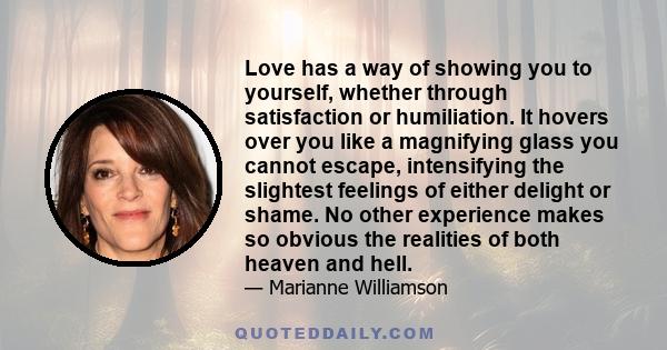 Love has a way of showing you to yourself, whether through satisfaction or humiliation. It hovers over you like a magnifying glass you cannot escape, intensifying the slightest feelings of either delight or shame. No