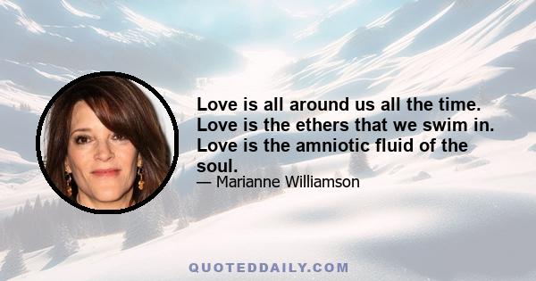 Love is all around us all the time. Love is the ethers that we swim in. Love is the amniotic fluid of the soul.