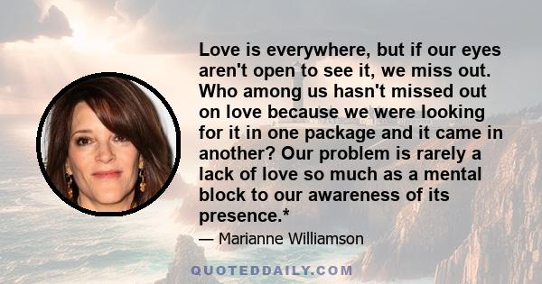 Love is everywhere, but if our eyes aren't open to see it, we miss out. Who among us hasn't missed out on love because we were looking for it in one package and it came in another? Our problem is rarely a lack of love