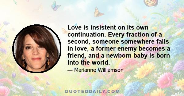 Love is insistent on its own continuation. Every fraction of a second, someone somewhere falls in love, a former enemy becomes a friend, and a newborn baby is born into the world.