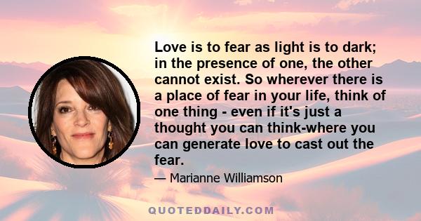 Love is to fear as light is to dark; in the presence of one, the other cannot exist. So wherever there is a place of fear in your life, think of one thing - even if it's just a thought you can think-where you can