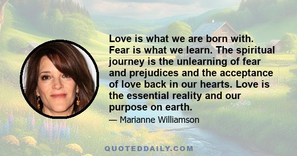 Love is what we are born with. Fear is what we learn. The spiritual journey is the unlearning of fear and prejudices and the acceptance of love back in our hearts. Love is the essential reality and our purpose on earth.