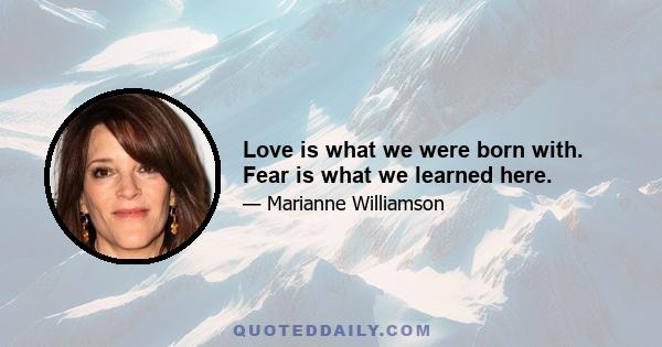 Love is what we were born with. Fear is what we learned here.