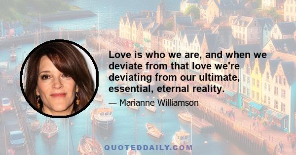 Love is who we are, and when we deviate from that love we're deviating from our ultimate, essential, eternal reality.