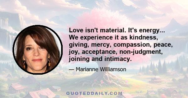 Love isn't material. It's energy... We experience it as kindness, giving, mercy, compassion, peace, joy, acceptance, non-judgment, joining and intimacy.