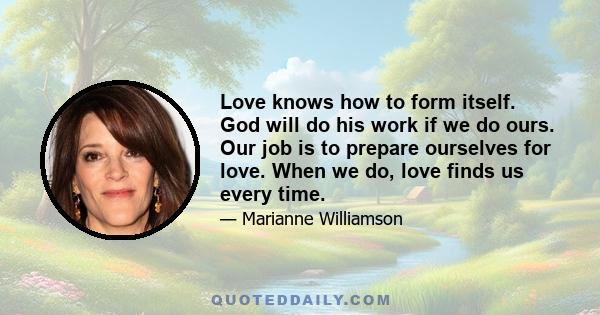 Love knows how to form itself. God will do his work if we do ours. Our job is to prepare ourselves for love. When we do, love finds us every time.