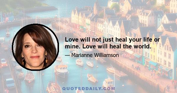 Love will not just heal your life or mine. Love will heal the world.