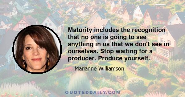 Maturity includes the recognition that no one is going to see anything in us that we don't see in ourselves. Stop waiting for a producer. Produce yourself.