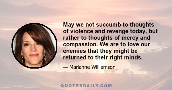 May we not succumb to thoughts of violence and revenge today, but rather to thoughts of mercy and compassion. We are to love our enemies that they might be returned to their right minds.