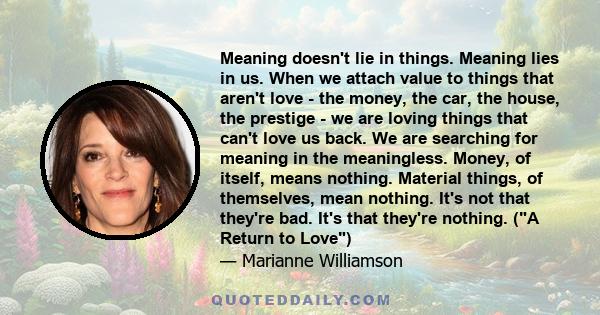 Meaning doesn't lie in things. Meaning lies in us. When we attach value to things that aren't love - the money, the car, the house, the prestige - we are loving things that can't love us back. We are searching for