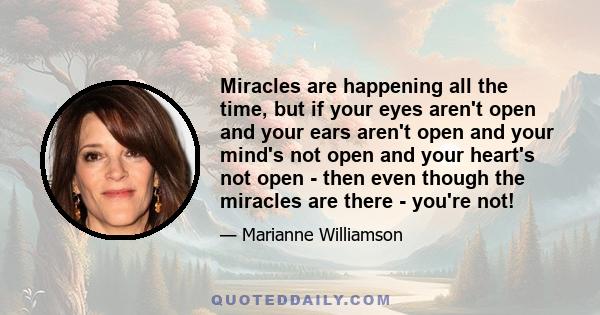 Miracles are happening all the time, but if your eyes aren't open and your ears aren't open and your mind's not open and your heart's not open - then even though the miracles are there - you're not!