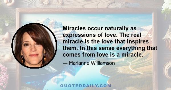 Miracles occur naturally as expressions of love. The real miracle is the love that inspires them. In this sense everything that comes from love is a miracle.