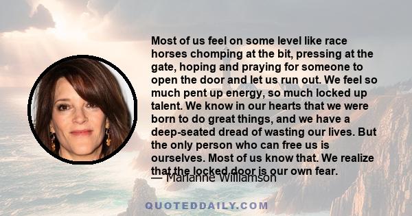 Most of us feel on some level like race horses chomping at the bit, pressing at the gate, hoping and praying for someone to open the door and let us run out. We feel so much pent up energy, so much locked up talent. We