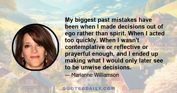 My biggest past mistakes have been when I made decisions out of ego rather than spirit. When I acted too quickly. When I wasn't contemplative or reflective or prayerful enough, and I ended up making what I would only