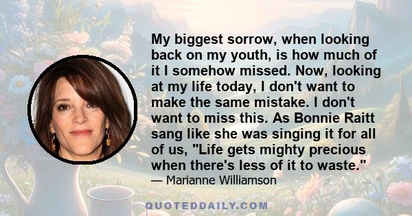 My biggest sorrow, when looking back on my youth, is how much of it I somehow missed. Now, looking at my life today, I don't want to make the same mistake. I don't want to miss this. As Bonnie Raitt sang like she was