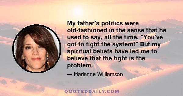 My father's politics were old-fashioned in the sense that he used to say, all the time, You've got to fight the system! But my spiritual beliefs have led me to believe that the fight is the problem.