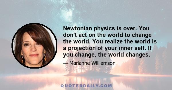 Newtonian physics is over. You don't act on the world to change the world. You realize the world is a projection of your inner self. If you change, the world changes.