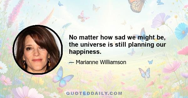 No matter how sad we might be, the universe is still planning our happiness.