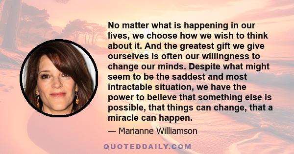 No matter what is happening in our lives, we choose how we wish to think about it. And the greatest gift we give ourselves is often our willingness to change our minds. Despite what might seem to be the saddest and most 