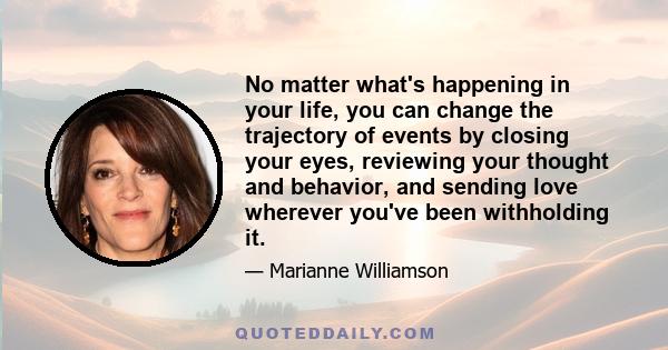 No matter what's happening in your life, you can change the trajectory of events by closing your eyes, reviewing your thought and behavior, and sending love wherever you've been withholding it.