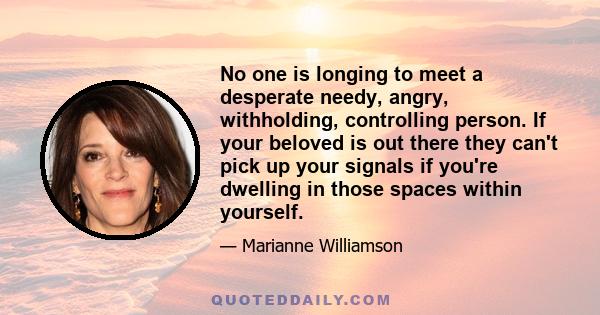 No one is longing to meet a desperate needy, angry, withholding, controlling person. If your beloved is out there they can't pick up your signals if you're dwelling in those spaces within yourself.