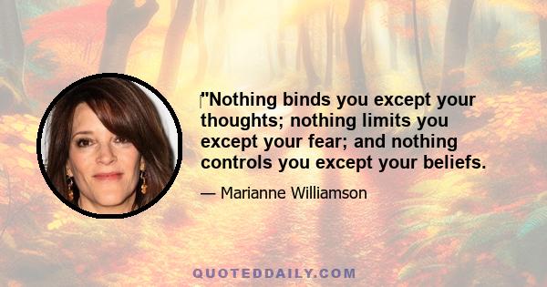 ‎Nothing binds you except your thoughts; nothing limits you except your fear; and nothing controls you except your beliefs.