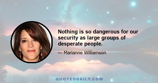 Nothing is so dangerous for our security as large groups of desperate people.