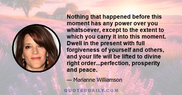 Nothing that happened before this moment has any power over you whatsoever, except to the extent to which you carry it into this moment. Dwell in the present with full forgiveness of yourself and others, and your life