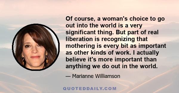 Of course, a woman's choice to go out into the world is a very significant thing. But part of real liberation is recognizing that mothering is every bit as important as other kinds of work. I actually believe it's more