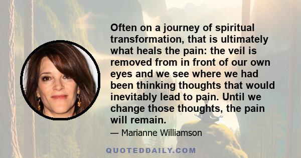 Often on a journey of spiritual transformation, that is ultimately what heals the pain: the veil is removed from in front of our own eyes and we see where we had been thinking thoughts that would inevitably lead to