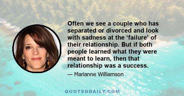 Often we see a couple who has separated or divorced and look with sadness at the ‘failure’ of their relationship. But if both people learned what they were meant to learn, then that relationship was a success.