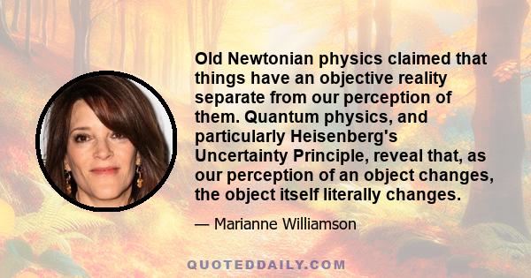 Old Newtonian physics claimed that things have an objective reality separate from our perception of them. Quantum physics, and particularly Heisenberg's Uncertainty Principle, reveal that, as our perception of an object 