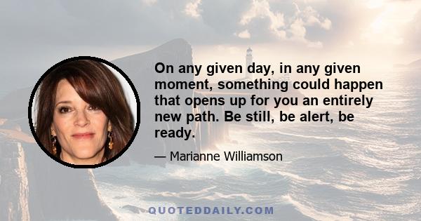 On any given day, in any given moment, something could happen that opens up for you an entirely new path. Be still, be alert, be ready.