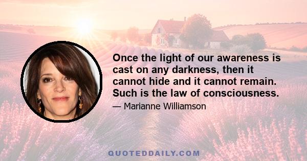 Once the light of our awareness is cast on any darkness, then it cannot hide and it cannot remain. Such is the law of consciousness.