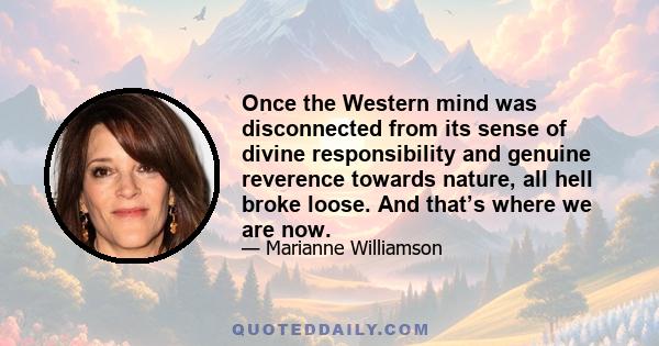 Once the Western mind was disconnected from its sense of divine responsibility and genuine reverence towards nature, all hell broke loose. And that’s where we are now.