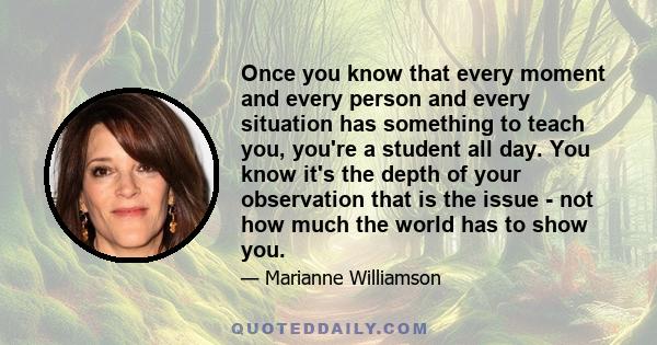 Once you know that every moment and every person and every situation has something to teach you, you're a student all day. You know it's the depth of your observation that is the issue - not how much the world has to