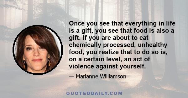 Once you see that everything in life is a gift, you see that food is also a gift. If you are about to eat chemically processed, unhealthy food, you realize that to do so is, on a certain level, an act of violence